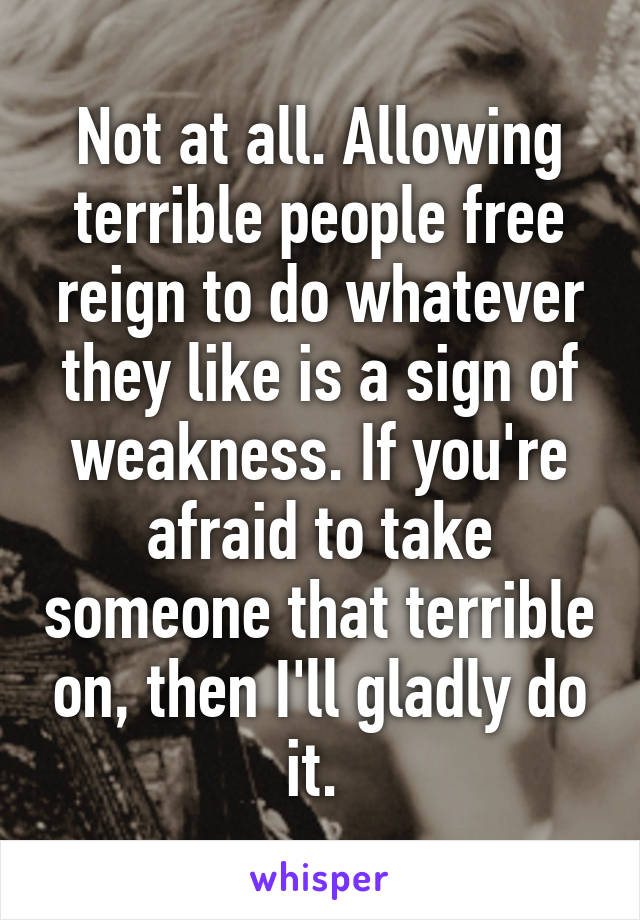 Not at all. Allowing terrible people free reign to do whatever they like is a sign of weakness. If you're afraid to take someone that terrible on, then I'll gladly do it. 