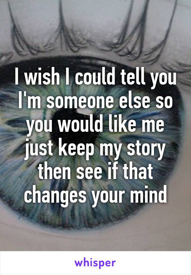 I wish I could tell you I'm someone else so you would like me just keep my story then see if that changes your mind