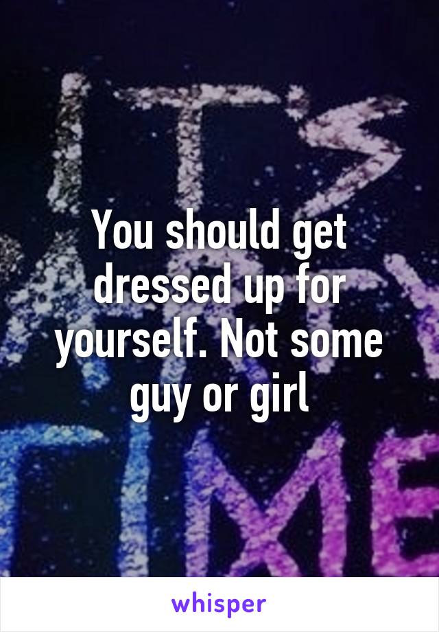 You should get dressed up for yourself. Not some guy or girl
