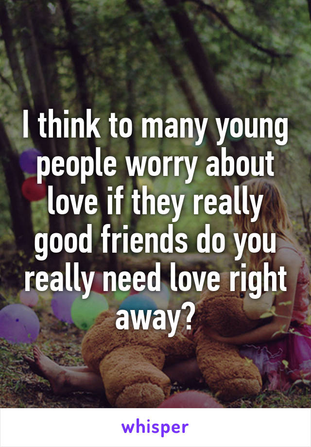 I think to many young people worry about love if they really good friends do you really need love right away?