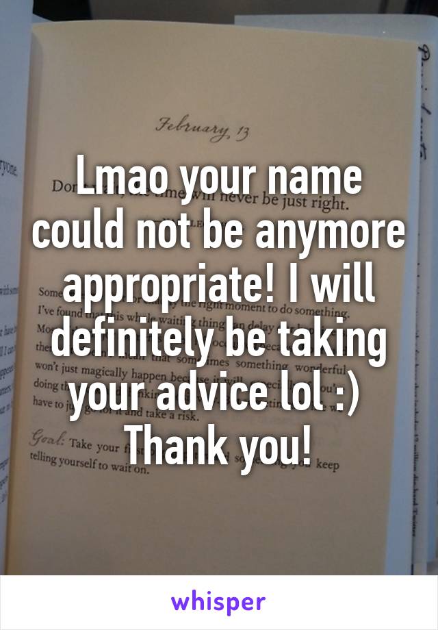 Lmao your name could not be anymore appropriate! I will definitely be taking your advice lol :) 
Thank you!