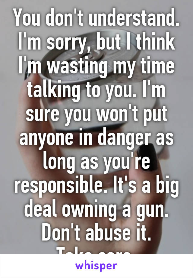 You don't understand.
I'm sorry, but I think I'm wasting my time talking to you. I'm sure you won't put anyone in danger as long as you're responsible. It's a big deal owning a gun. Don't abuse it.
Take care.