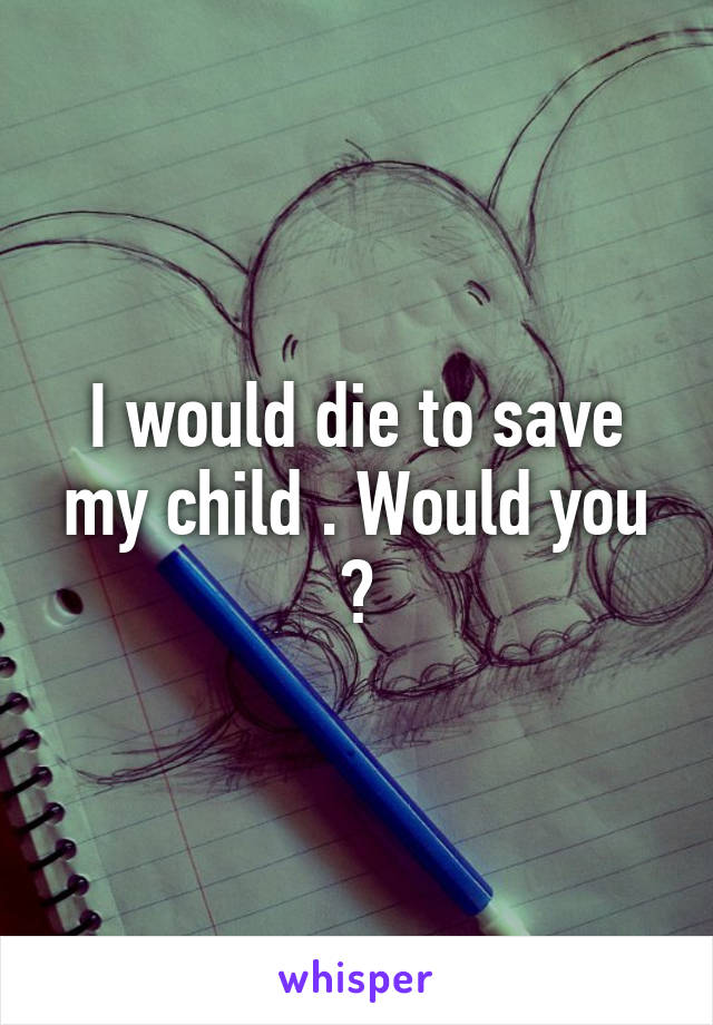 I would die to save my child . Would you ?