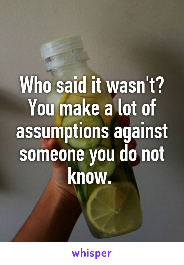 Who said it wasn't? You make a lot of assumptions against someone you do not know. 