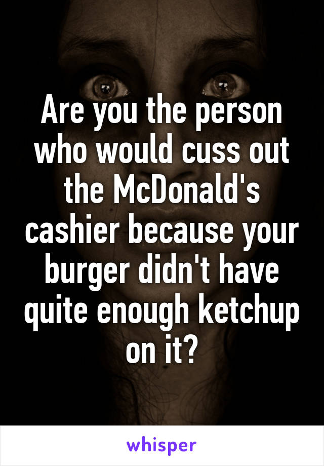 Are you the person who would cuss out the McDonald's cashier because your burger didn't have quite enough ketchup on it?