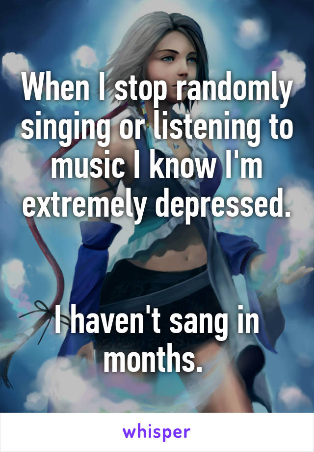 When I stop randomly singing or listening to music I know I'm extremely depressed. 

I haven't sang in months. 