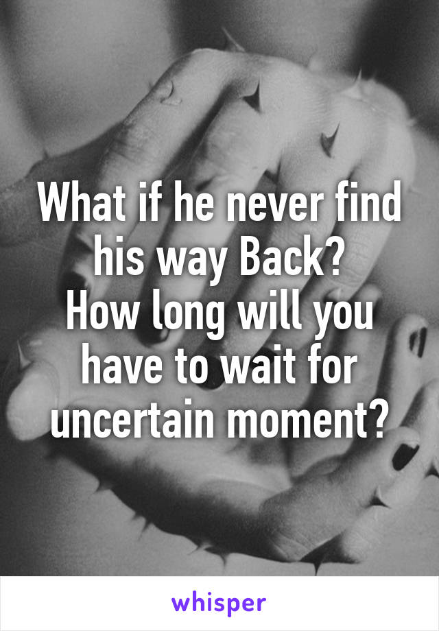 What if he never find his way Back?
How long will you have to wait for uncertain moment?
