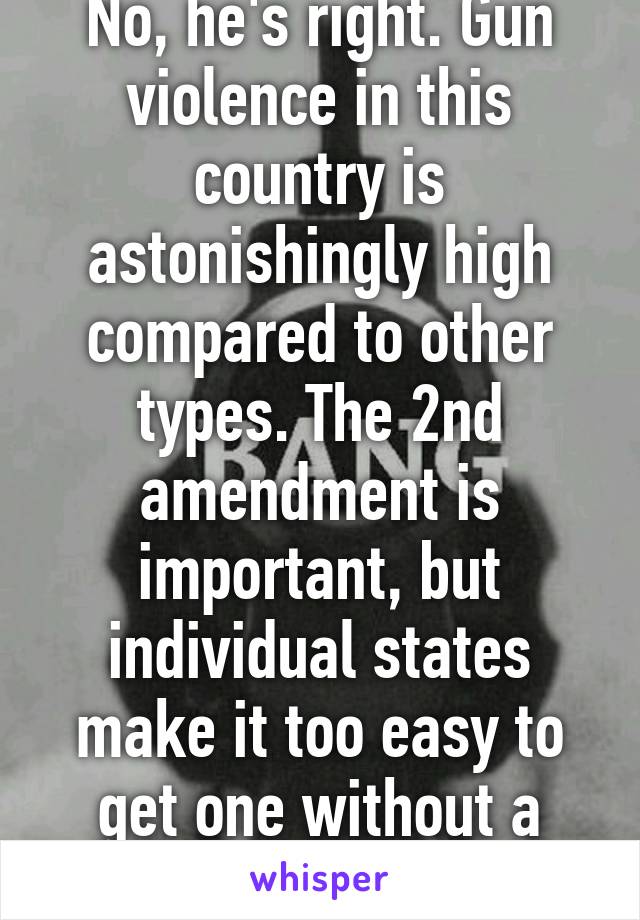 No, he's right. Gun violence in this country is astonishingly high compared to other types. The 2nd amendment is important, but individual states make it too easy to get one without a license. 