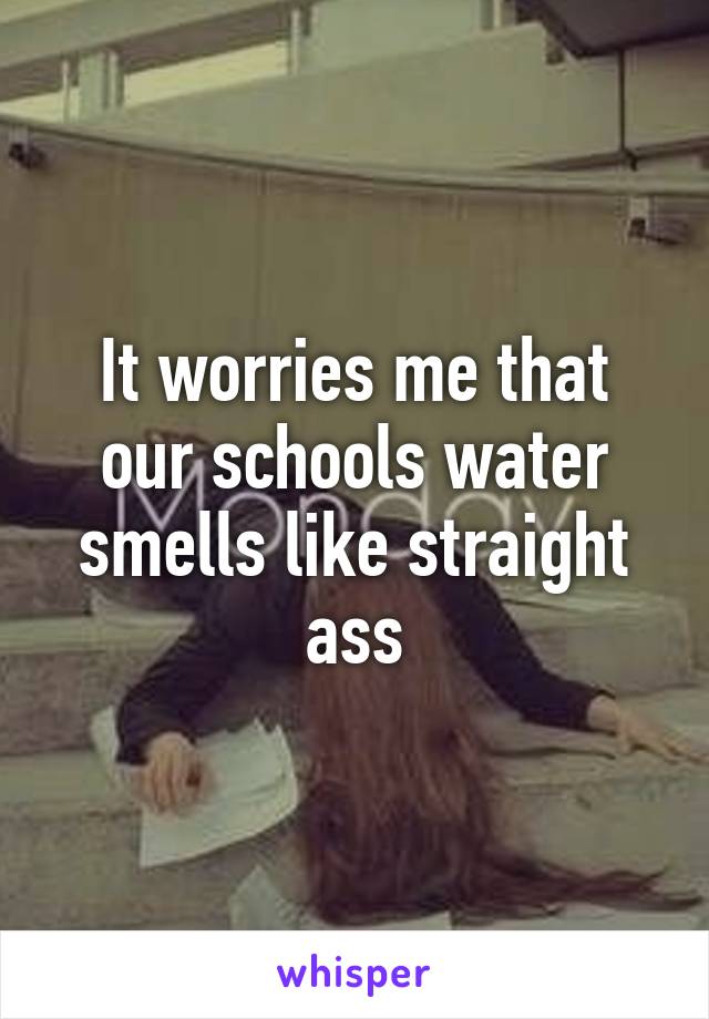 It worries me that our schools water smells like straight ass