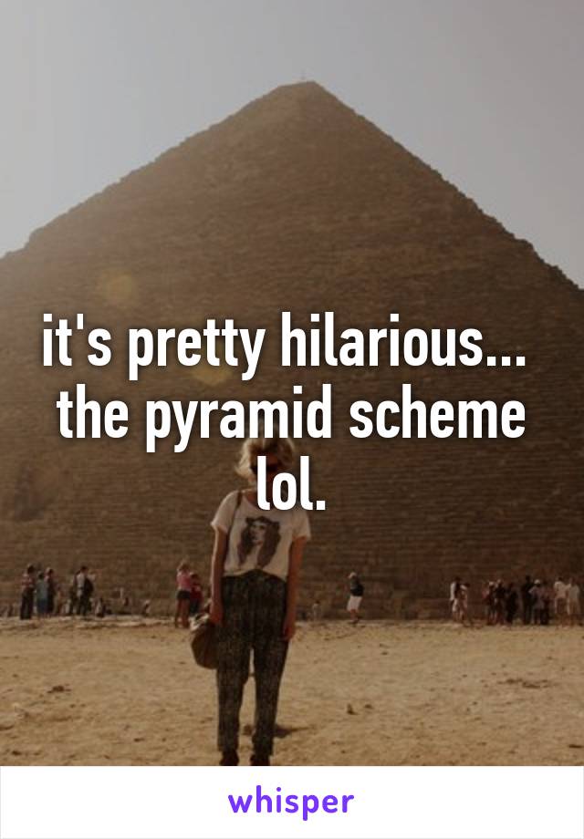 it's pretty hilarious...  the pyramid scheme lol.