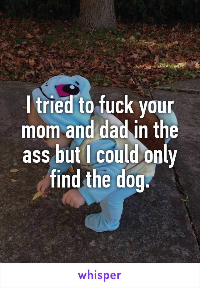 I tried to fuck your mom and dad in the ass but I could only find the dog.