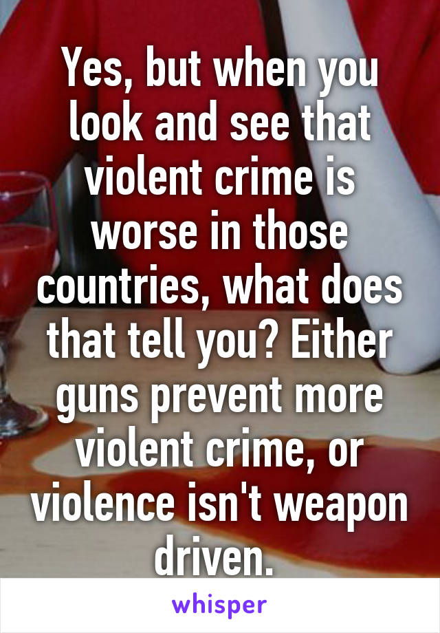 Yes, but when you look and see that violent crime is worse in those countries, what does that tell you? Either guns prevent more violent crime, or violence isn't weapon driven. 