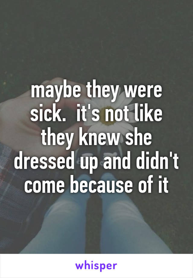 maybe they were sick.  it's not like they knew she dressed up and didn't come because of it