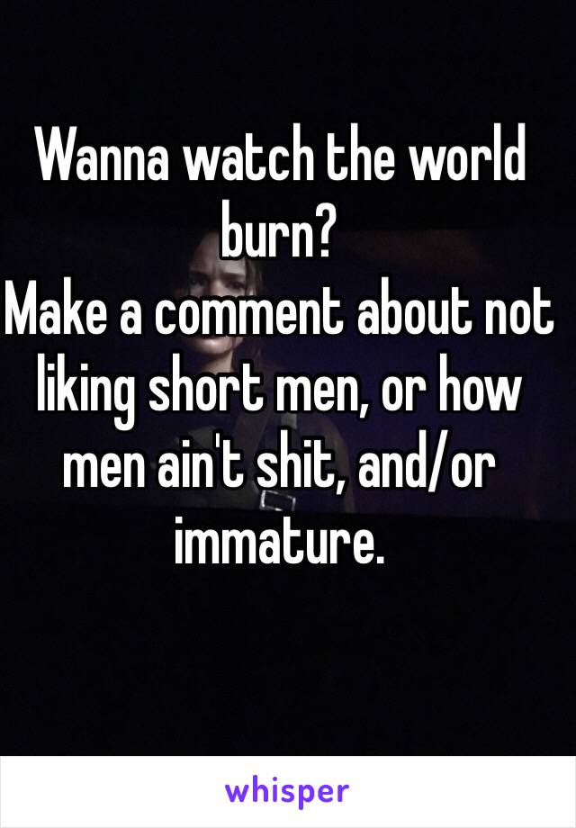 Wanna watch the world burn? 
Make a comment about not liking short men, or how men ain't shit, and/or immature. 