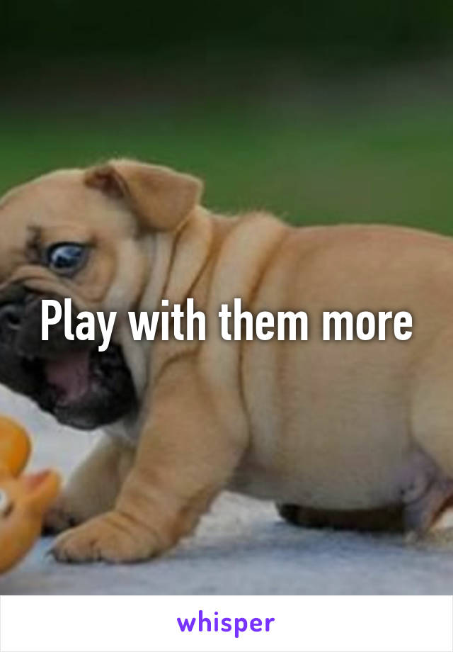 Play with them more