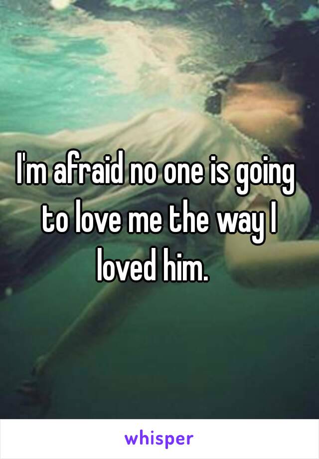 I'm afraid no one is going to love me the way I loved him.  