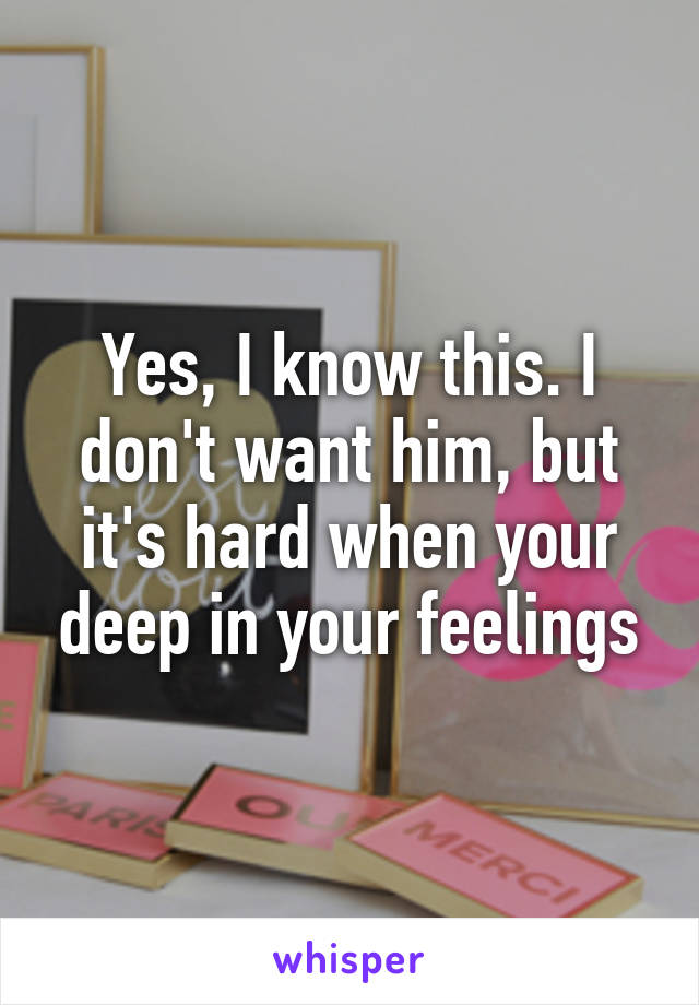 Yes, I know this. I don't want him, but it's hard when your deep in your feelings