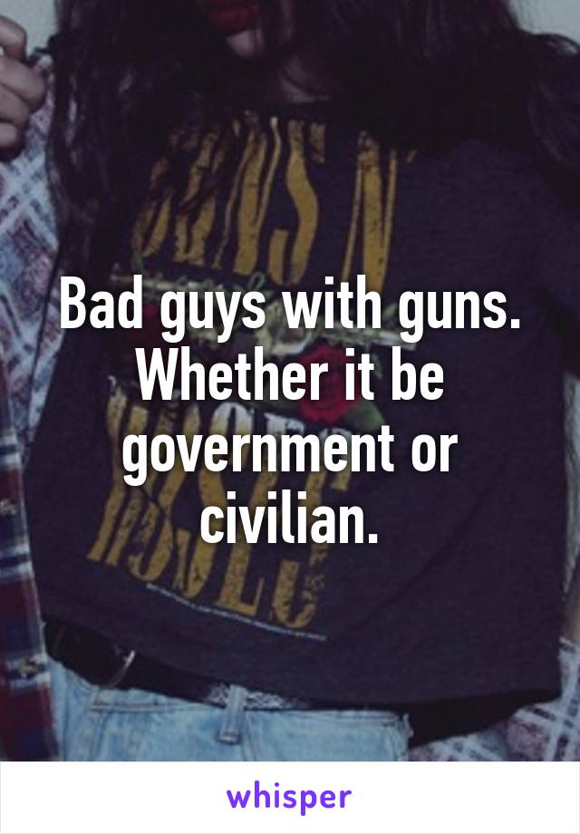 Bad guys with guns. Whether it be government or civilian.