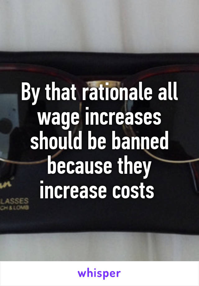 By that rationale all wage increases should be banned because they increase costs 