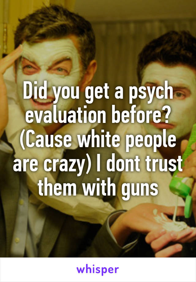 Did you get a psych evaluation before? (Cause white people are crazy) I dont trust them with guns