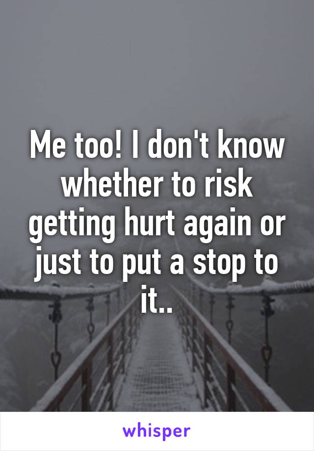 Me too! I don't know whether to risk getting hurt again or just to put a stop to it..