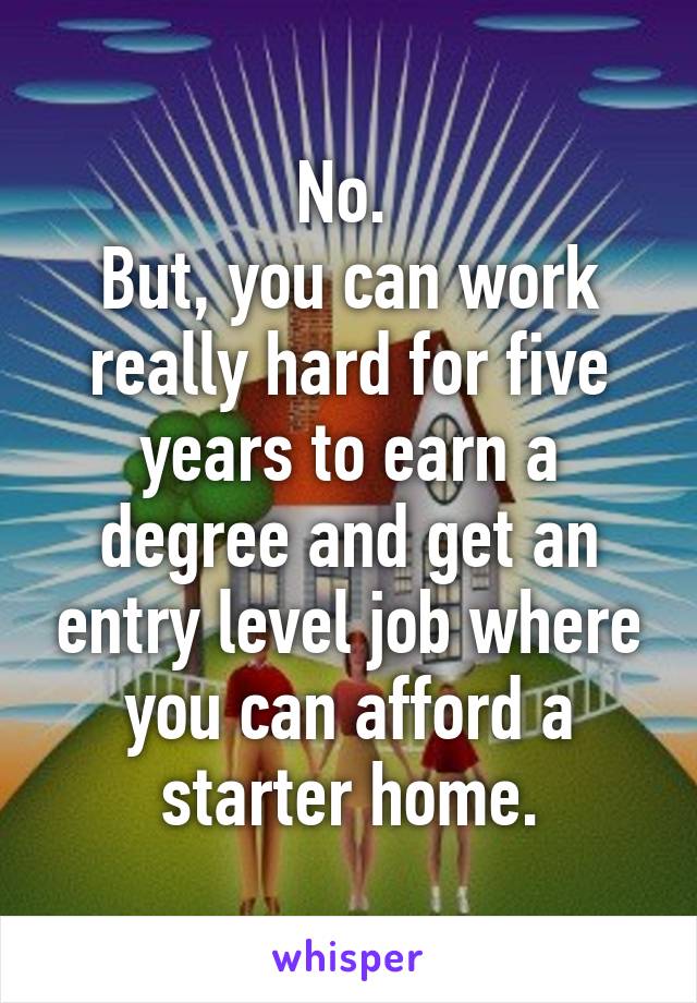 No. 
But, you can work really hard for five years to earn a degree and get an entry level job where you can afford a starter home.