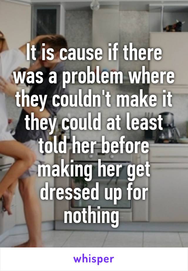 It is cause if there was a problem where they couldn't make it they could at least told her before making her get dressed up for nothing 