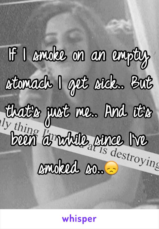 If I smoke on an empty stomach I get sick.. But that's just me.. And it's been a while since I've smoked so..😞