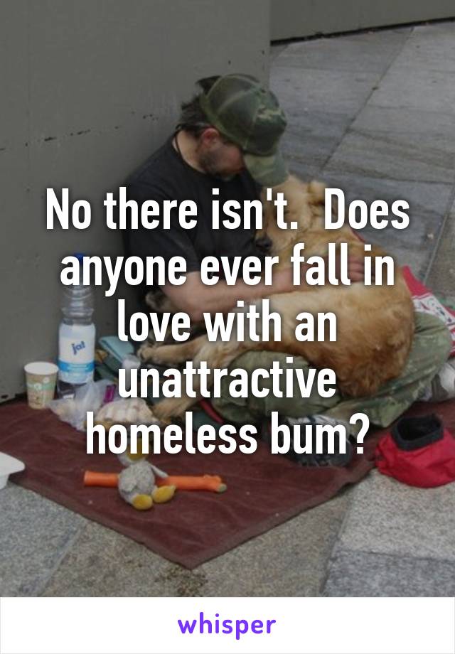 No there isn't.  Does anyone ever fall in love with an unattractive homeless bum?