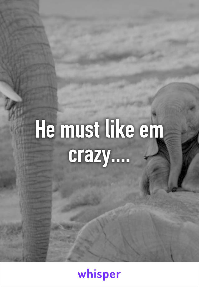He must like em crazy....