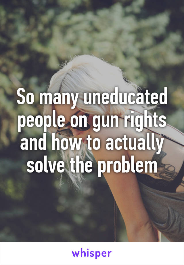 So many uneducated people on gun rights and how to actually solve the problem