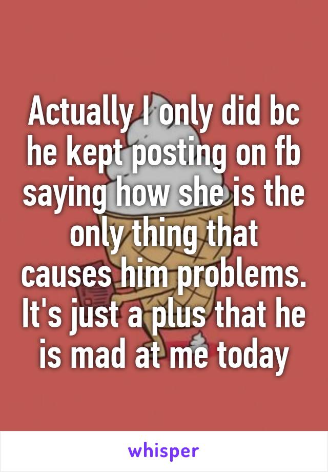 Actually I only did bc he kept posting on fb saying how she is the only thing that causes him problems. It's just a plus that he is mad at me today