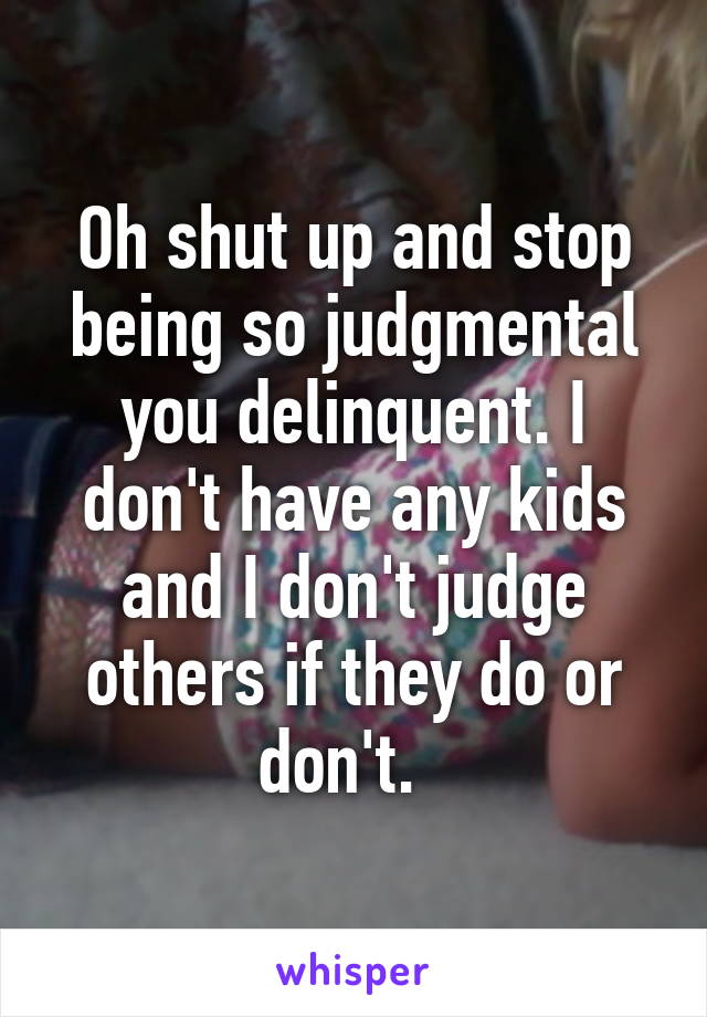 Oh shut up and stop being so judgmental you delinquent. I don't have any kids and I don't judge others if they do or don't.  