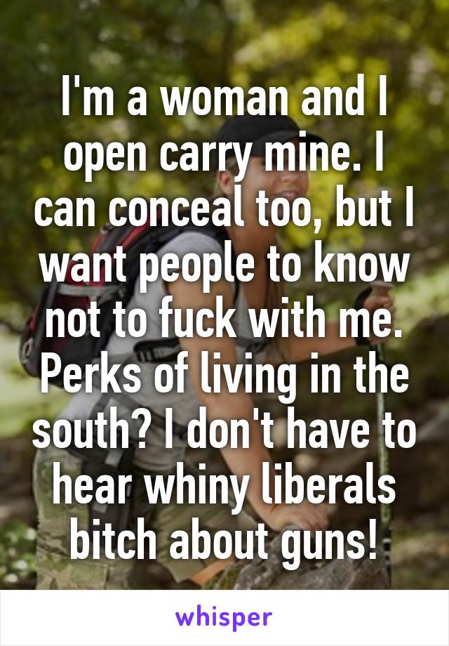 I'm a woman and I open carry mine. I can conceal too, but I want people to know not to fuck with me. Perks of living in the south? I don't have to hear whiny liberals bitch about guns!