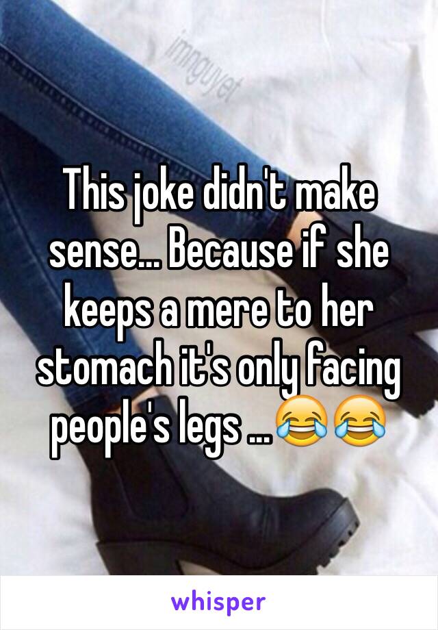 This joke didn't make sense... Because if she keeps a mere to her stomach it's only facing people's legs ...😂😂