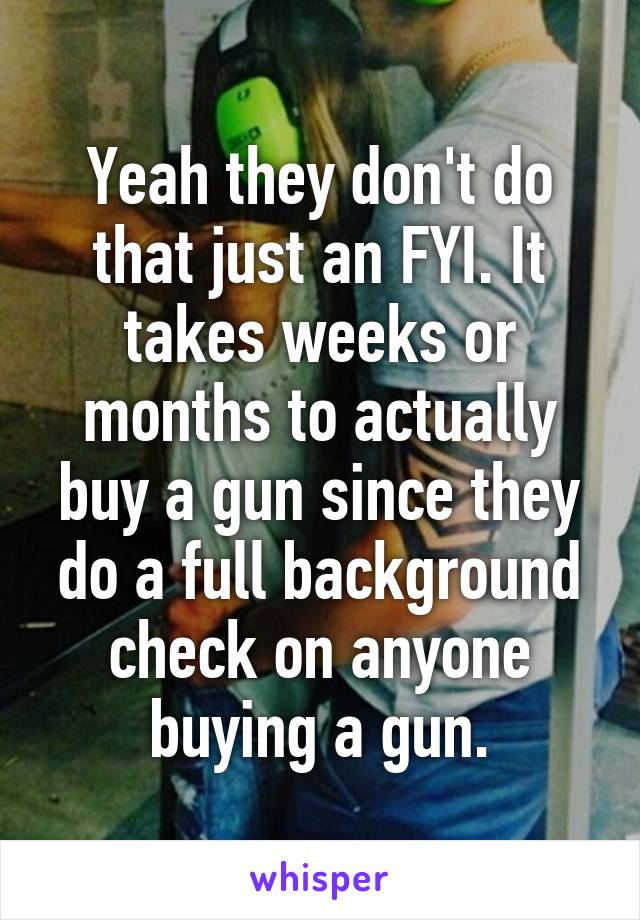 Yeah they don't do that just an FYI. It takes weeks or months to actually buy a gun since they do a full background check on anyone buying a gun.