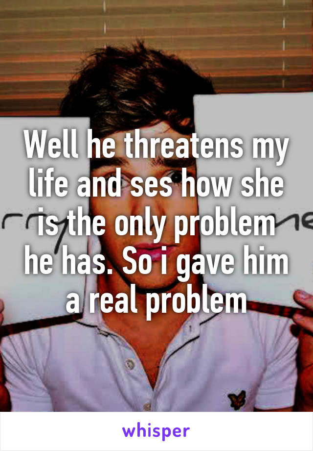 Well he threatens my life and ses how she is the only problem he has. So i gave him a real problem