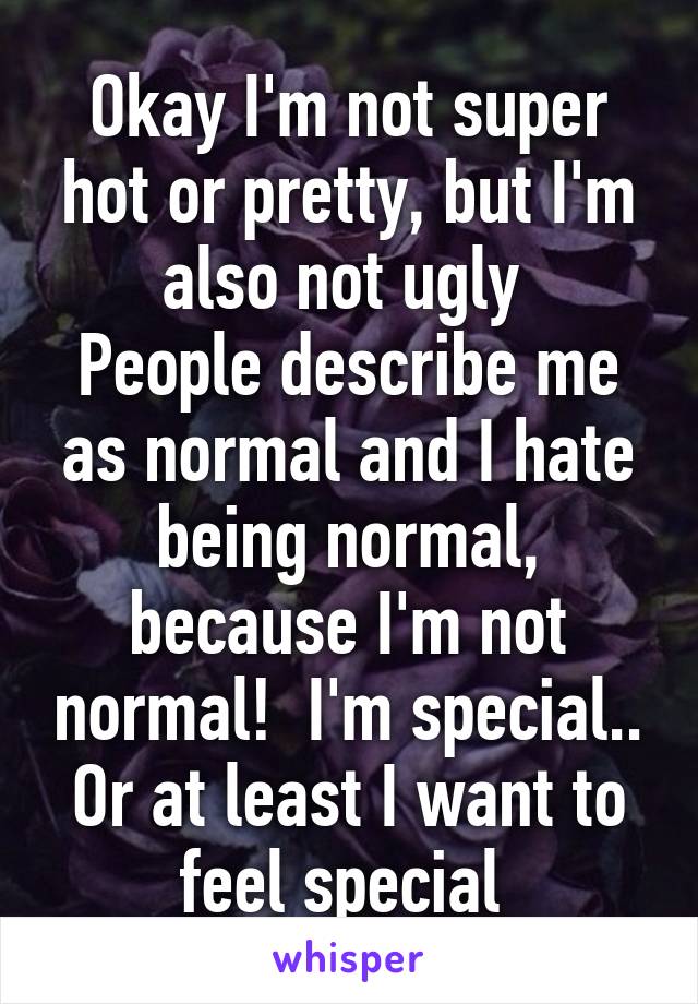 Okay I'm not super hot or pretty, but I'm also not ugly 
People describe me as normal and I hate being normal, because I'm not normal!  I'm special.. Or at least I want to feel special 