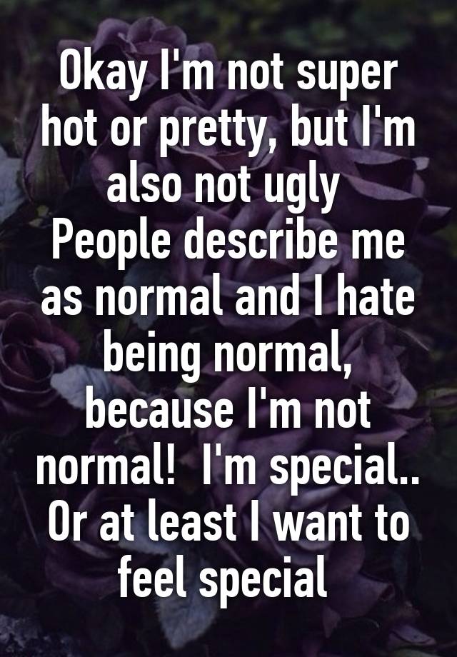 Okay I'm not super hot or pretty, but I'm also not ugly 
People describe me as normal and I hate being normal, because I'm not normal!  I'm special.. Or at least I want to feel special 