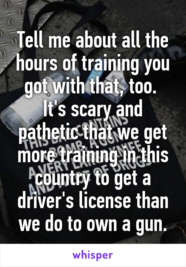 Tell me about all the hours of training you got with that, too.  It's scary and pathetic that we get more training in this country to get a driver's license than we do to own a gun.