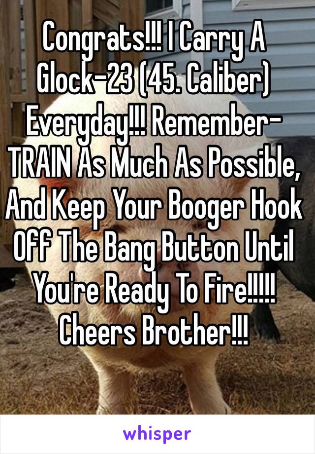 Congrats!!! I Carry A Glock-23 (45. Caliber) Everyday!!! Remember- TRAIN As Much As Possible, And Keep Your Booger Hook Off The Bang Button Until You're Ready To Fire!!!!! Cheers Brother!!!