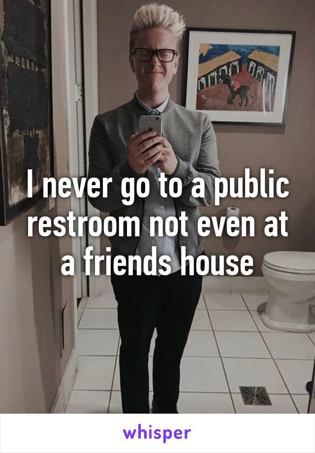 I never go to a public restroom not even at a friends house