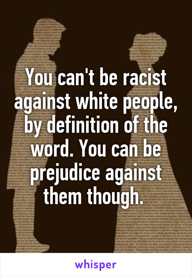 You can't be racist against white people, by definition of the word. You can be prejudice against them though. 