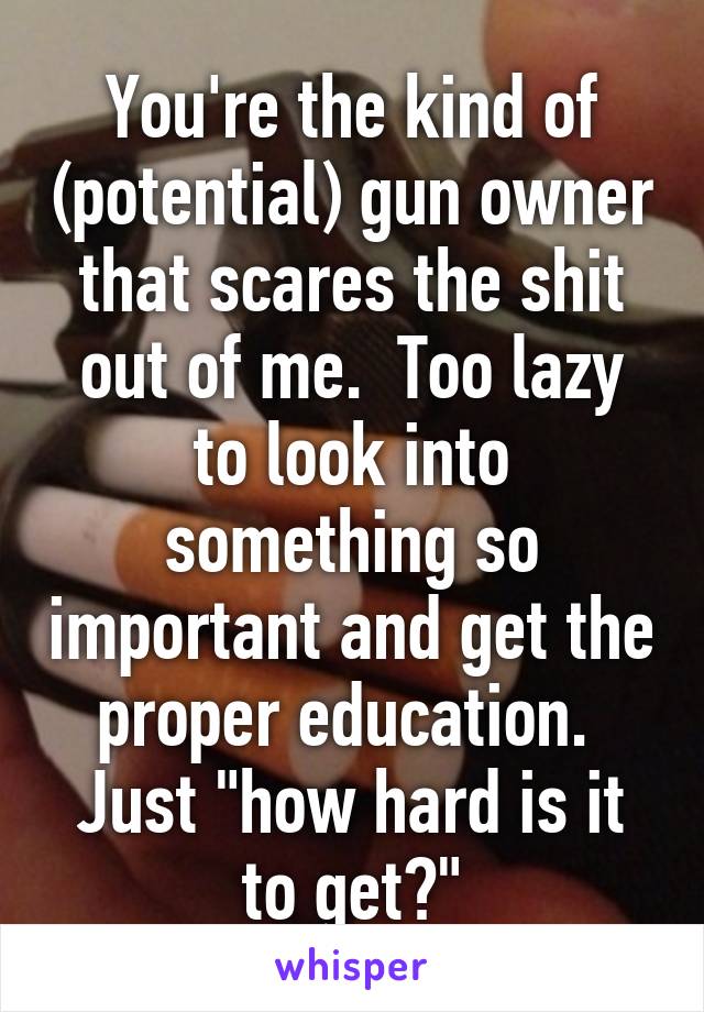 You're the kind of (potential) gun owner that scares the shit out of me.  Too lazy to look into something so important and get the proper education.  Just "how hard is it to get?"