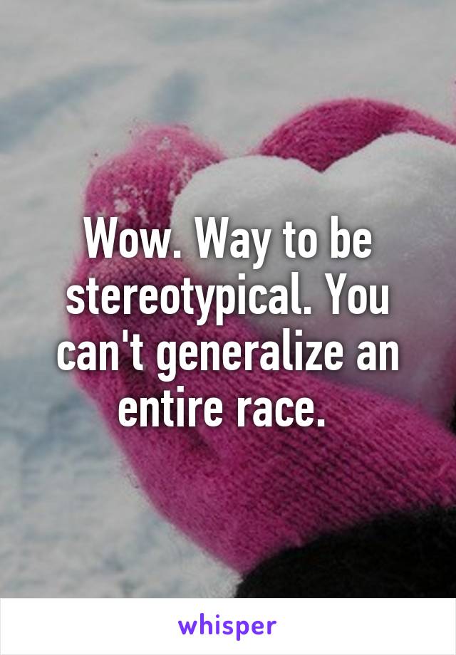 Wow. Way to be stereotypical. You can't generalize an entire race. 