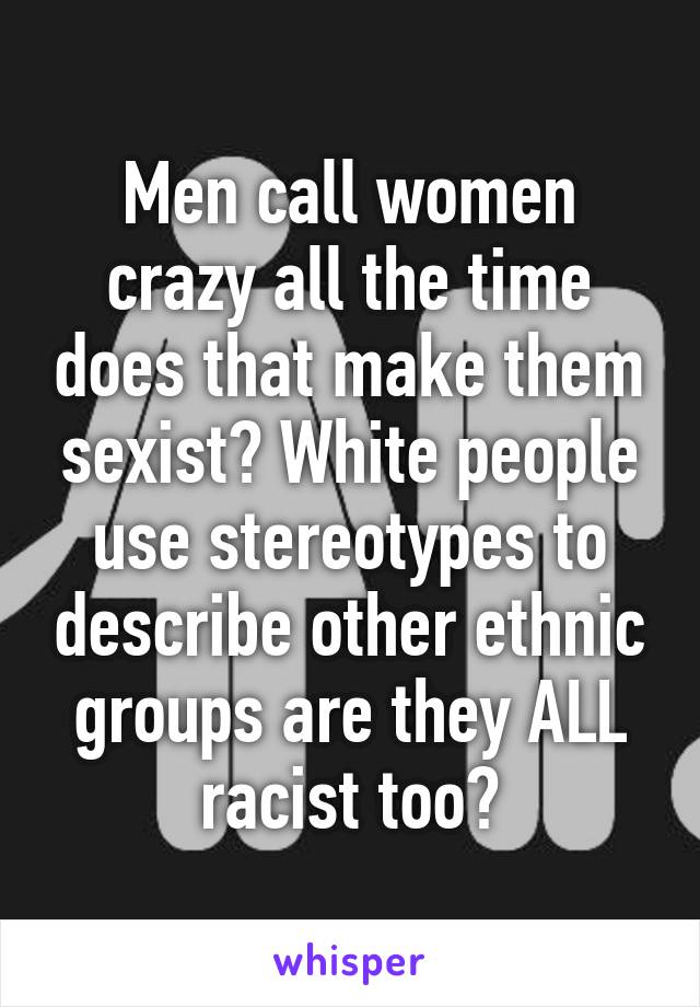 Men call women crazy all the time does that make them sexist? White people use stereotypes to describe other ethnic groups are they ALL racist too?