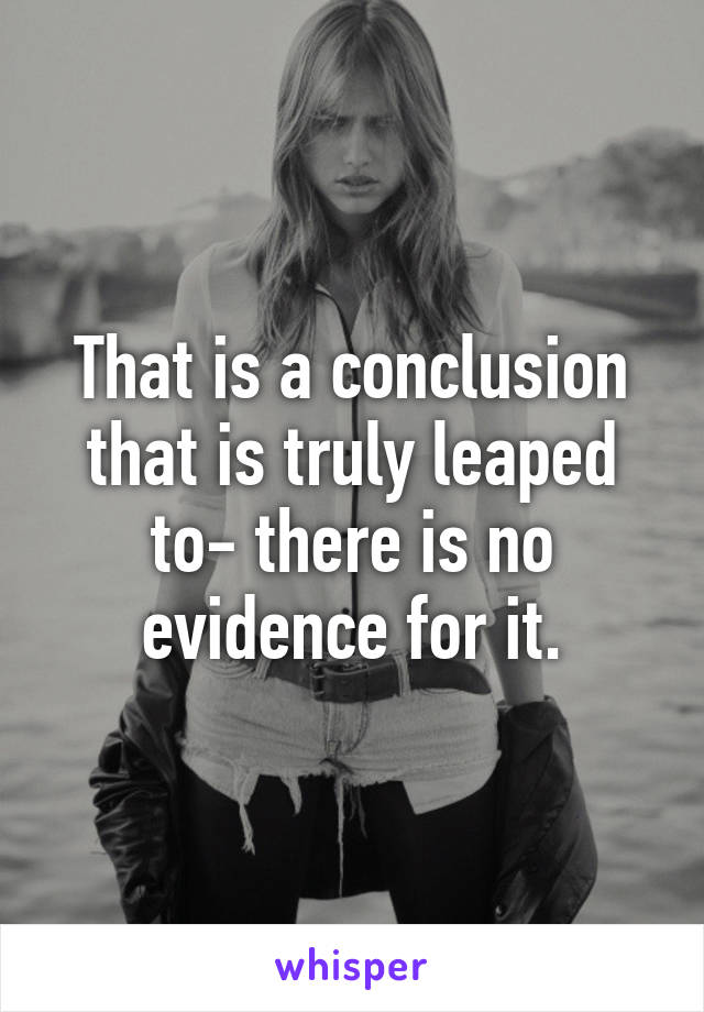 That is a conclusion that is truly leaped to- there is no evidence for it.