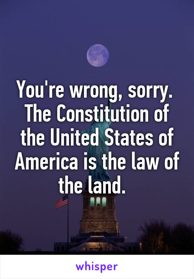 You're wrong, sorry.  The Constitution of the United States of America is the law of the land.  