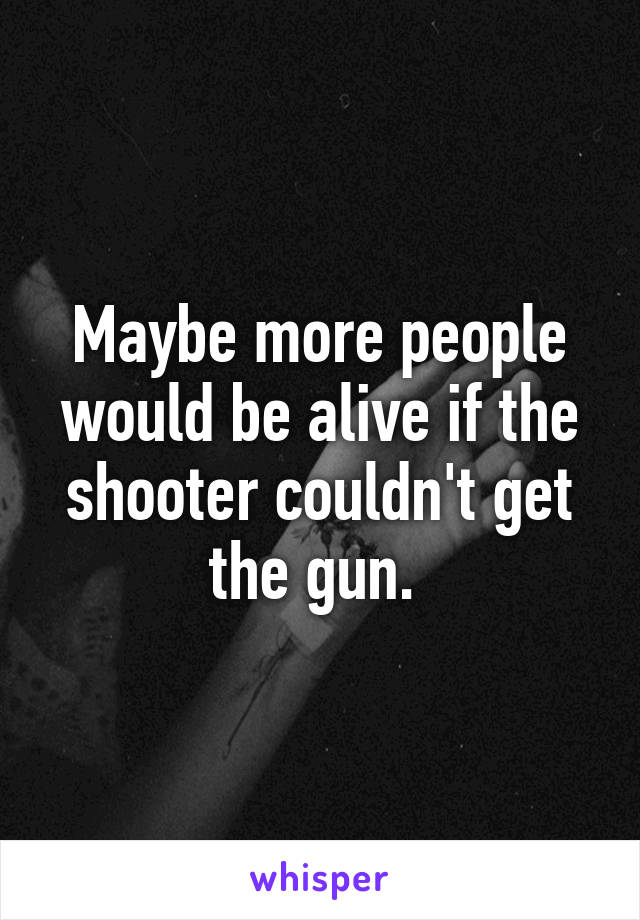 Maybe more people would be alive if the shooter couldn't get the gun. 