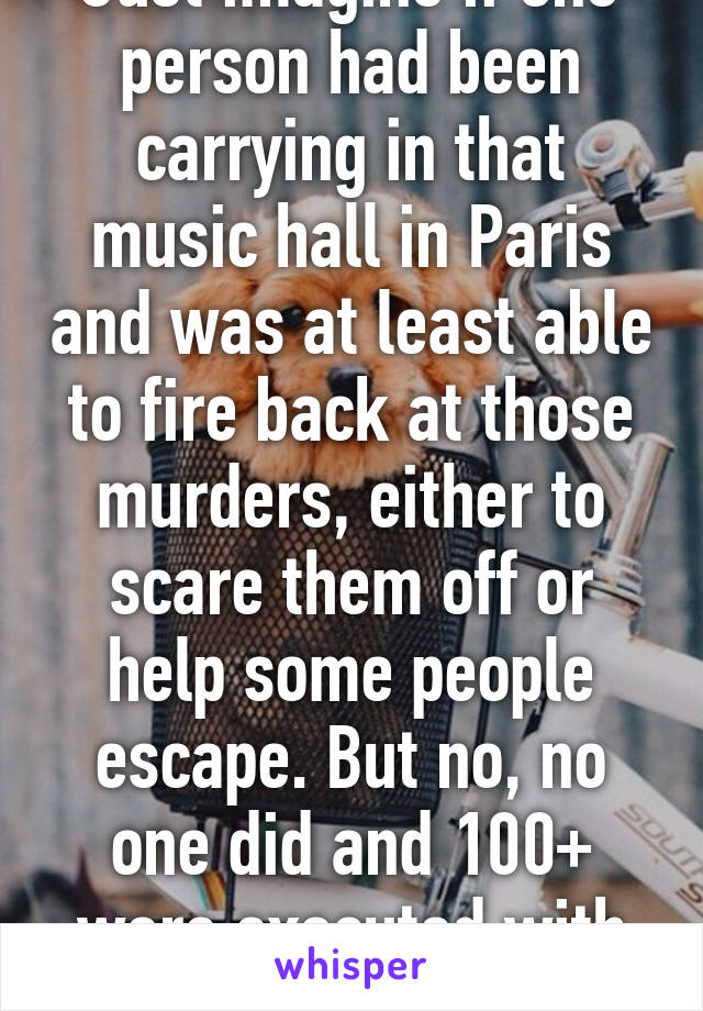 Just imagine if one person had been carrying in that music hall in Paris and was at least able to fire back at those murders, either to scare them off or help some people escape. But no, no one did and 100+ were executed with any defence.